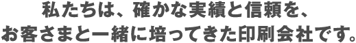 私たちは、確かな実績と信頼を、お客さまと一緒に培ってきた印刷会社です。